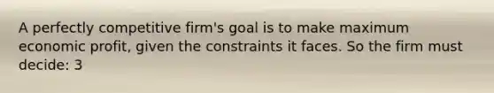 A perfectly competitive firm's goal is to make maximum economic profit, given the constraints it faces. So the firm must decide: 3