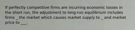 If perfectly competitive firms are incurring economic losses in the short run, the adjustment to long-run equilibrium includes firms _ the market which causes market supply to _ and market price to ___.