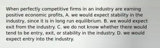 When perfectly competitive firms in an industry are earning positive economic profits, A. we would expect stability in the industry, since it is in long run equilibrium. B. we would expect exit from the industry. C. we do not know whether there would tend to be entry, exit, or stability in the industry. D. we would expect entry into the industry.