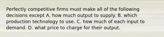 Perfectly competitive firms must make all of the following decisions except A. how much output to supply. B. which production technology to use. C. how much of each input to demand. D. what price to charge for their output.