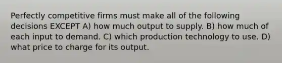 Perfectly competitive firms must make all of the following decisions EXCEPT A) how much output to supply. B) how much of each input to demand. C) which production technology to use. D) what price to charge for its output.