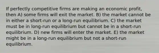 If perfectly competitive firms are making an economic profit, then A) some firms will exit the market. B) the market cannot be in either a short-run or a long-run equilibrium. C) the market must be in long-run equilibrium but cannot be in a short-run equilibrium. D) new firms will enter the market. E) the market might be in a long-run equilibrium but not a short-run equilibrium.