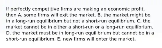 If perfectly competitive firms are making an economic profit, then A. some firms will exit the market. B. the market might be in a long-run equilibrium but not a short-run equilibrium. C. the market cannot be in either a short-run or a long-run equilibrium. D. the market must be in long-run equilibrium but cannot be in a short-run equilibrium. E. new firms will enter the market.