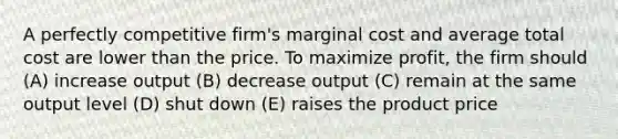 A perfectly competitive firm's marginal cost and average total cost are lower than the price. To maximize profit, the firm should (A) increase output (B) decrease output (C) remain at the same output level (D) shut down (E) raises the product price