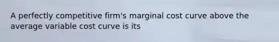 A perfectly competitive firm's marginal cost curve above the average variable cost curve is its