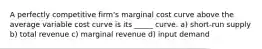 A perfectly competitive firm's marginal cost curve above the average variable cost curve is its _____ curve. a) short-run supply b) total revenue c) marginal revenue d) input demand