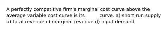 A perfectly competitive firm's marginal cost curve above the average variable cost curve is its _____ curve. a) <a href='https://www.questionai.com/knowledge/kpdf81PlVL-short-run-supply' class='anchor-knowledge'>short-run supply</a> b) total revenue c) marginal revenue d) input demand