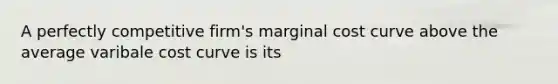 A perfectly competitive firm's marginal cost curve above the average varibale cost curve is its