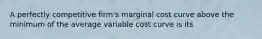 A perfectly competitive firm's marginal cost curve above the minimum of the average variable cost curve is its