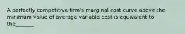 A perfectly competitive firm's marginal cost curve above the minimum value of average variable cost is equivalent to the_______