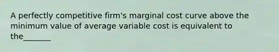 A perfectly competitive firm's marginal cost curve above the minimum value of average variable cost is equivalent to the_______