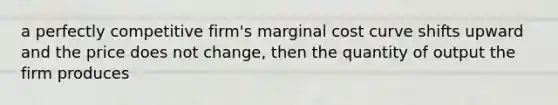 a perfectly competitive firm's marginal cost curve shifts upward and the price does not change, then the quantity of output the firm produces