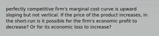 perfectly competitive firm's marginal cost curve is upward sloping but not vertical. If the price of the product increases, in the short-run is it possible for the firm's economic profit to decrease? Or for its economic loss to increase?