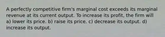 A perfectly competitive firm's marginal cost exceeds its marginal revenue at its current output. To increase its profit, the firm will a) lower its price. b) raise its price. c) decrease its output. d) increase its output.