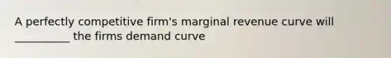 A perfectly competitive firm's marginal revenue curve will __________ the firms demand curve