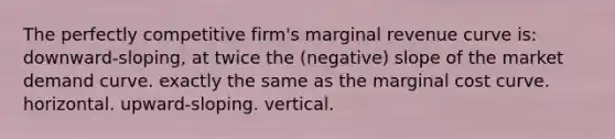 The perfectly competitive firm's marginal revenue curve is: downward-sloping, at twice the (negative) slope of the market demand curve. exactly the same as the marginal cost curve. horizontal. upward-sloping. vertical.