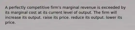 A perfectly competitive firm's marginal revenue is exceeded by its marginal cost at its current level of output. The firm will increase its output. raise its price. reduce its output. lower its price.