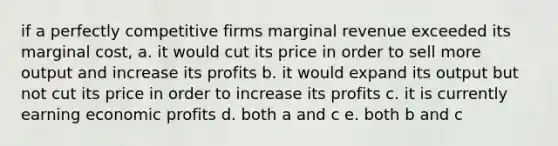 if a perfectly competitive firms marginal revenue exceeded its marginal cost, a. it would cut its price in order to sell more output and increase its profits b. it would expand its output but not cut its price in order to increase its profits c. it is currently earning economic profits d. both a and c e. both b and c