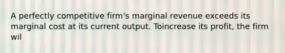 A perfectly competitive firm's marginal revenue exceeds its marginal cost at its current output. Toincrease its profit, the firm wil