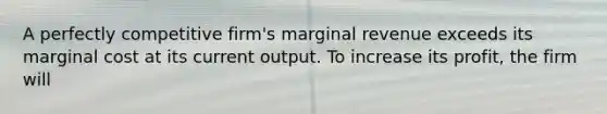 A perfectly competitive firm's marginal revenue exceeds its marginal cost at its current output. To increase its profit, the firm will