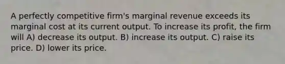 A perfectly competitive firm's marginal revenue exceeds its marginal cost at its current output. To increase its profit, the firm will A) decrease its output. B) increase its output. C) raise its price. D) lower its price.