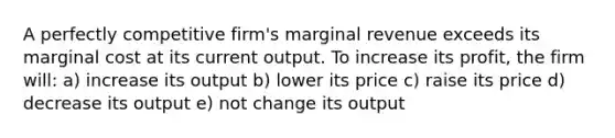 A perfectly competitive firm's marginal revenue exceeds its marginal cost at its current output. To increase its profit, the firm will: a) increase its output b) lower its price c) raise its price d) decrease its output e) not change its output