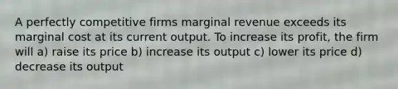 A perfectly competitive firms marginal revenue exceeds its marginal cost at its current output. To increase its profit, the firm will a) raise its price b) increase its output c) lower its price d) decrease its output