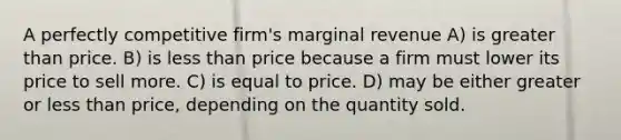 A perfectly competitive firm's marginal revenue A) is greater than price. B) is less than price because a firm must lower its price to sell more. C) is equal to price. D) may be either greater or less than price, depending on the quantity sold.