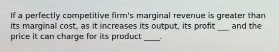 If a perfectly competitive firm's marginal revenue is greater than its marginal cost, as it increases its output, its profit ___ and the price it can charge for its product ____.