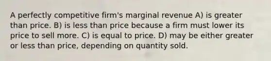 A perfectly competitive firm's marginal revenue A) is greater than price. B) is less than price because a firm must lower its price to sell more. C) is equal to price. D) may be either greater or less than price, depending on quantity sold.