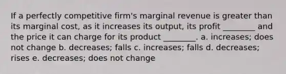 If a perfectly competitive firm's marginal revenue is greater than its marginal cost, as it increases its output, its profit ________ and the price it can charge for its product ________. a. increases; does not change b. decreases; falls c. increases; falls d. decreases; rises e. decreases; does not change