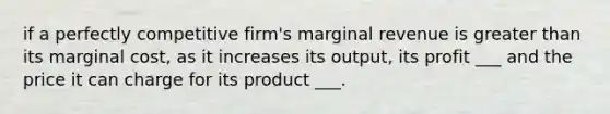 if a perfectly competitive firm's marginal revenue is greater than its marginal cost, as it increases its output, its profit ___ and the price it can charge for its product ___.