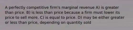 A perfectly competitive firm's marginal revenue A) is greater than price. B) is less than price because a firm must lower its price to sell more. C) is equal to price. D) may be either greater or less than price, depending on quantity sold