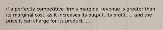 if a perfectly competitive firm's marginal revenue is greater than its marginal cost, as it increases its output, its profit .... and the price it can charge for its product ....