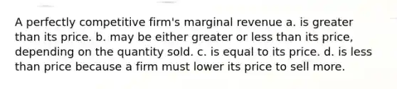 A perfectly competitive firm's marginal revenue a. is greater than its price. b. may be either greater or less than its price, depending on the quantity sold. c. is equal to its price. d. is less than price because a firm must lower its price to sell more.