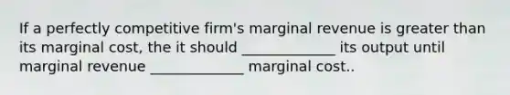 If a perfectly competitive firm's marginal revenue is greater than its marginal cost, the it should _____________ its output until marginal revenue _____________ marginal cost..