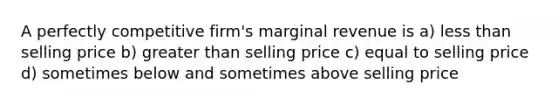 A perfectly competitive firm's marginal revenue is a) less than selling price b) greater than selling price c) equal to selling price d) sometimes below and sometimes above selling price