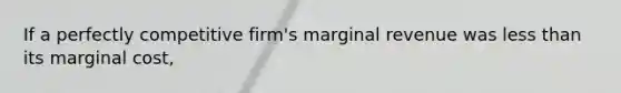 If a perfectly competitive firm's marginal revenue was less than its marginal cost,