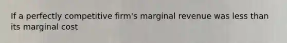 If a perfectly competitive firm's marginal revenue was less than its marginal cost