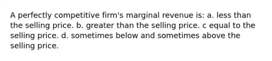 A perfectly competitive firm's marginal revenue is: a. less than the selling price. b. greater than the selling price. c equal to the selling price. d. sometimes below and sometimes above the selling price.