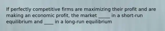 If perfectly competitive firms are maximizing their profit and are making an economic profit, the market _____ in a short-run equilibrium and ____ in a long-run equilibrium