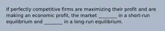 If perfectly competitive firms are maximizing their profit and are making an economic profit, the market ________ in a short-run equilibrium and ________ in a long-run equilibrium.