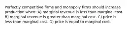 Perfectly competitive firms and monopoly firms should increase production when: A) marginal revenue is less than marginal cost. B) marginal revenue is greater than marginal cost. C) price is less than marginal cost. D) price is equal to marginal cost.