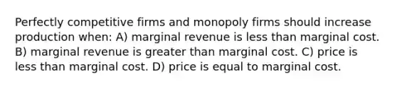 Perfectly competitive firms and monopoly firms should increase production when: A) marginal revenue is <a href='https://www.questionai.com/knowledge/k7BtlYpAMX-less-than' class='anchor-knowledge'>less than</a> marginal cost. B) marginal revenue is greater than marginal cost. C) price is less than marginal cost. D) price is equal to marginal cost.