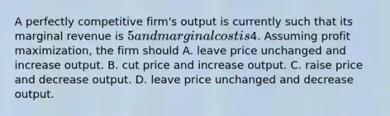 A perfectly competitive firm's output is currently such that its marginal revenue is 5 and marginal cost is4. Assuming <a href='https://www.questionai.com/knowledge/kI8oyZMVJk-profit-maximization' class='anchor-knowledge'>profit maximization</a>, the firm should A. leave price unchanged and increase output. B. cut price and increase output. C. raise price and decrease output. D. leave price unchanged and decrease output.