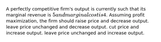 A perfectly competitive firm's output is currently such that its marginal revenue is 5 and marginal cost is4. Assuming profit maximization, the firm should raise price and decrease output. leave price unchanged and decrease output. cut price and increase output. leave price unchanged and increase output.