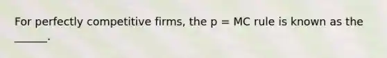 For perfectly competitive firms, the p = MC rule is known as the ______.