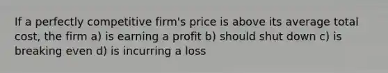 If a perfectly competitive firm's price is above its average total cost, the firm a) is earning a profit b) should shut down c) is breaking even d) is incurring a loss