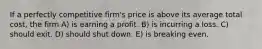 If a perfectly competitive firm's price is above its average total cost, the firm A) is earning a profit. B) is incurring a loss. C) should exit. D) should shut down. E) is breaking even.