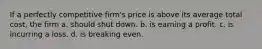 If a perfectly competitive firm's price is above its average total cost, the firm a. should shut down. b. is earning a profit. c. is incurring a loss. d. is breaking even.